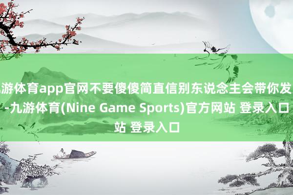 九游体育app官网不要傻傻简直信别东说念主会带你发家-九游体育(Nine Game Sports)官方网站 登录入口