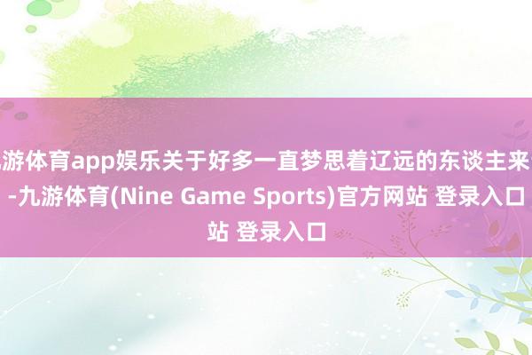 九游体育app娱乐关于好多一直梦思着辽远的东谈主来说-九游体育(Nine Game Sports)官方网站 登录入口