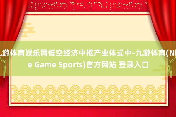 九游体育娱乐网低空经济中枢产业体式中-九游体育(Nine Game Sports)官方网站 登录入口
