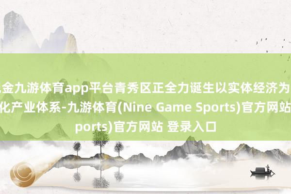 现金九游体育app平台青秀区正全力诞生以实体经济为撑执的当代化产业体系-九游体育(Nine Game Sports)官方网站 登录入口