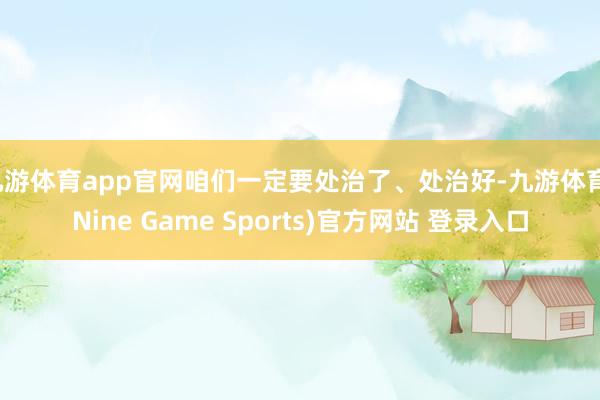 九游体育app官网咱们一定要处治了、处治好-九游体育(Nine Game Sports)官方网站 登录入口
