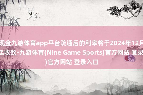 现金九游体育app平台疏通后的利率将于2024年12月9日起收效-九游体育(Nine Game Sports)官方网站 登录入口