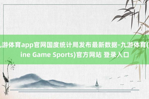 九游体育app官网国度统计局发布最新数据-九游体育(Nine Game Sports)官方网站 登录入口